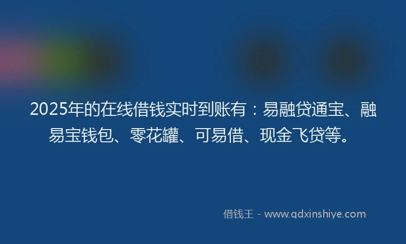 2025年的在线借钱实时到账有：易融贷通宝、融易宝钱包、零花罐、可易借、现金飞贷等。