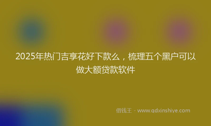 2025年热门吉享花好下款么，梳理五个黑户可以做大额贷款软件