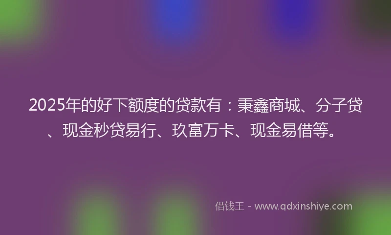 2025年的好下额度的贷款有：秉鑫商城、分子贷、现金秒贷易行、玖富万卡、现金易借等。