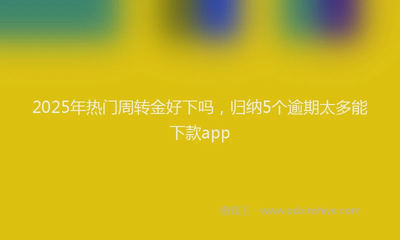 2025年热门周转金好下吗，归纳5个逾期太多能下款app