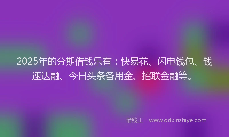 2025年的分期借钱乐有：快易花、闪电钱包、钱速达融、今日头条备用金、招联金融等。