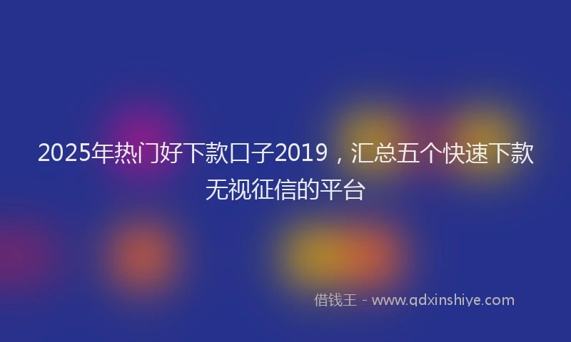 2025年热门好下款口子2019，汇总五个快速下款无视征信的平台