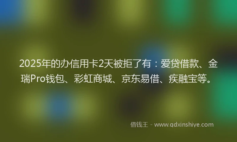 2025年的办信用卡2天被拒了有：爱贷借款、金瑞Pro钱包、彩虹商城、京东易借、疾融宝等。
