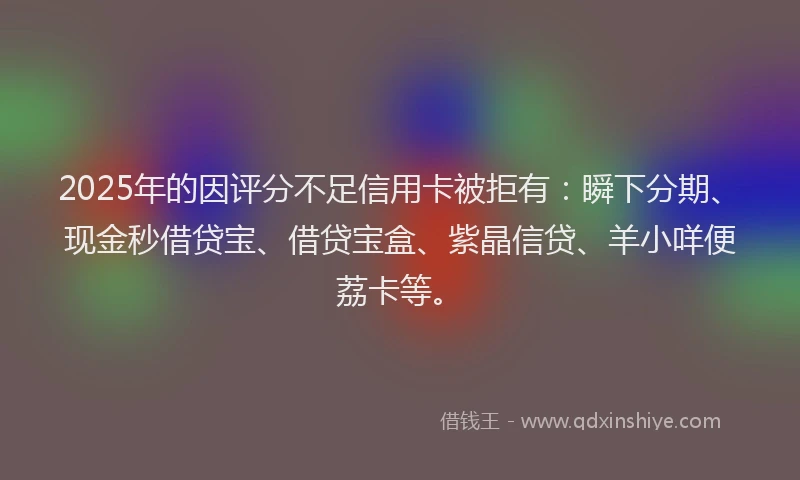 2025年的因评分不足信用卡被拒有：瞬下分期、现金秒借贷宝、借贷宝盒、紫晶信贷、羊小咩便荔卡等。