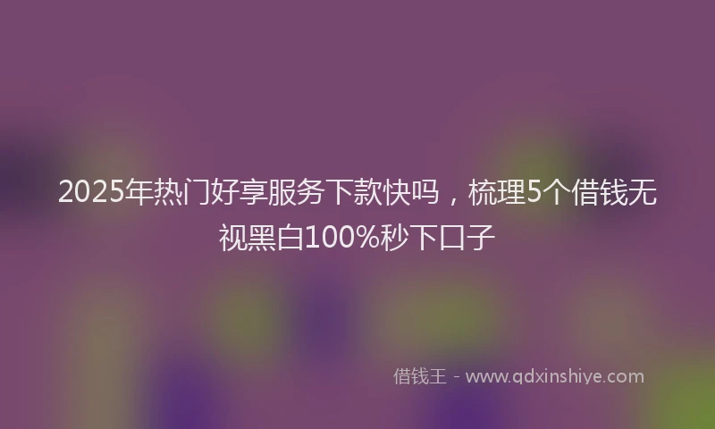 2025年热门好享服务下款快吗，梳理5个借钱无视黑白100%秒下口子