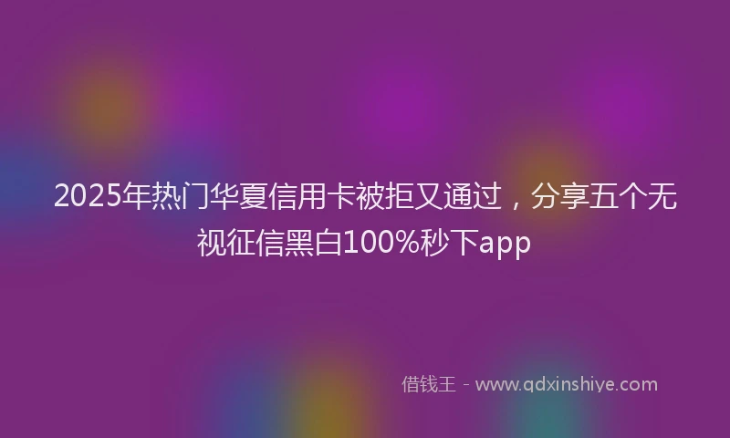 2025年热门华夏信用卡被拒又通过，分享五个无视征信黑白100%秒下app
