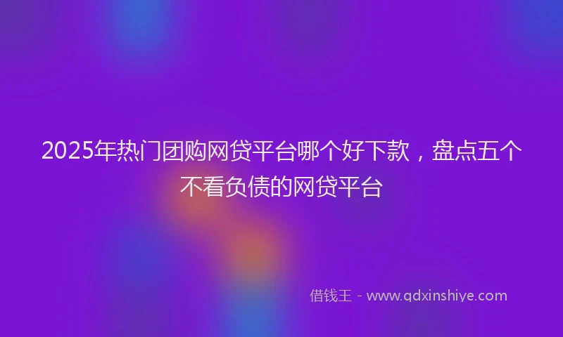 2025年热门团购网贷平台哪个好下款，盘点五个不看负债的网贷平台