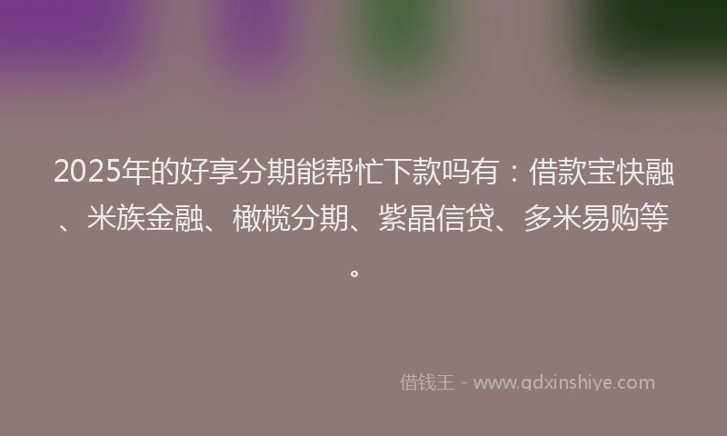 2025年的好享分期能帮忙下款吗有：借款宝快融、米族金融、橄榄分期、紫晶信贷、多米易购等。