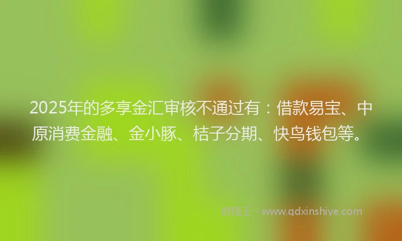 2025年的多享金汇审核不通过有：借款易宝、中原消费金融、金小豚、桔子分期、快鸟钱包等。