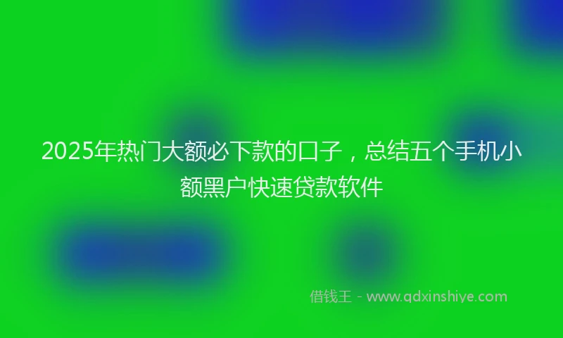 2025年热门大额必下款的口子，总结五个手机小额黑户快速贷款软件