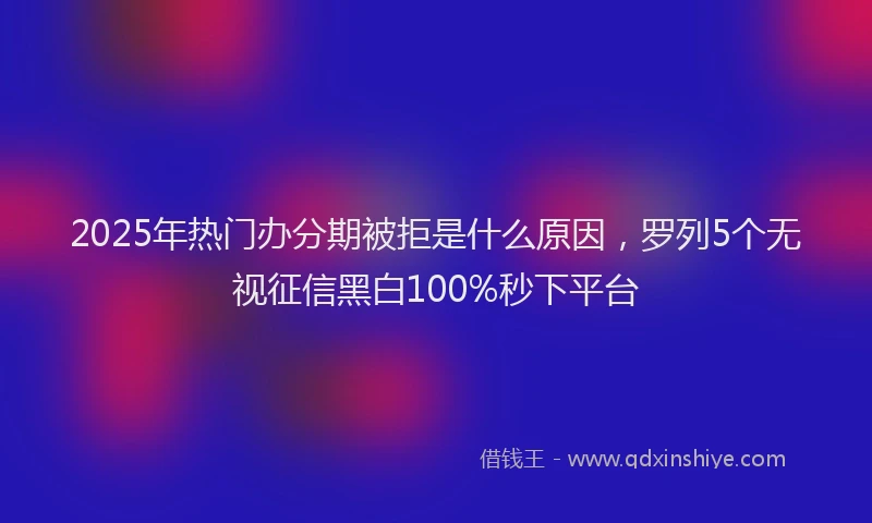 2025年热门办分期被拒是什么原因，罗列5个无视征信黑白100%秒下平台