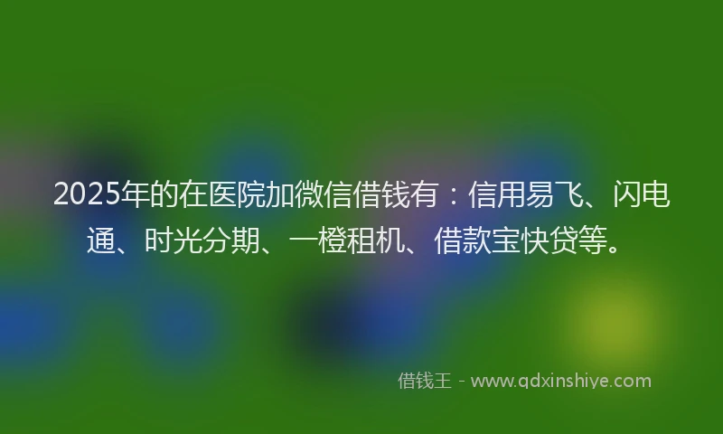 2025年的在医院加微信借钱有：信用易飞、闪电通、时光分期、一橙租机、借款宝快贷等。