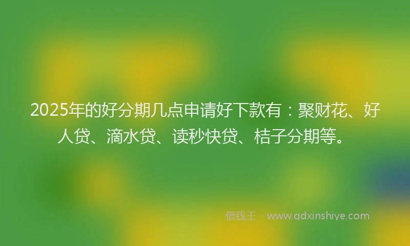 2025年的好分期几点申请好下款有：聚财花、好人贷、滴水贷、读秒快贷、桔子分期等。