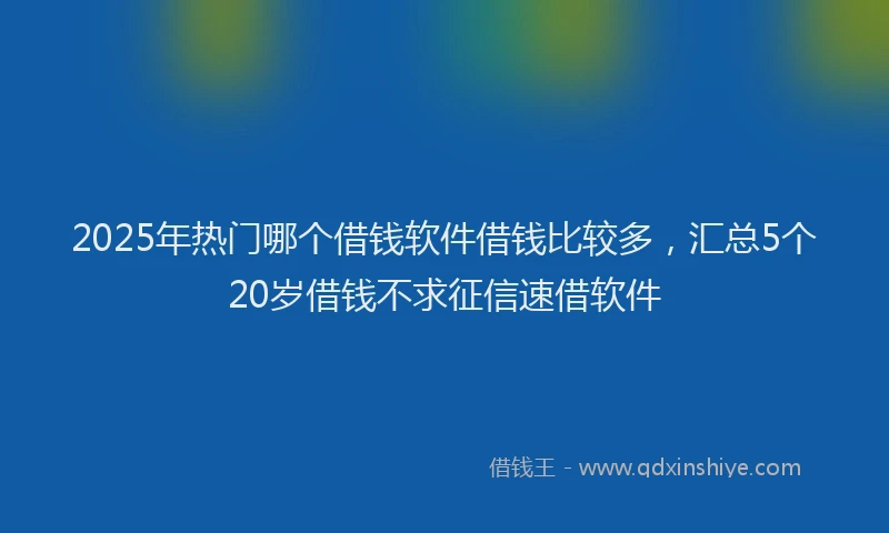 2025年热门哪个借钱软件借钱比较多，汇总5个20岁借钱不求征信速借软件