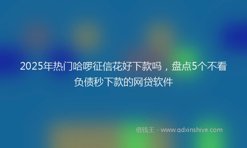 2025年热门哈啰征信花好下款吗，盘点5个不看负债秒下款的网贷软件