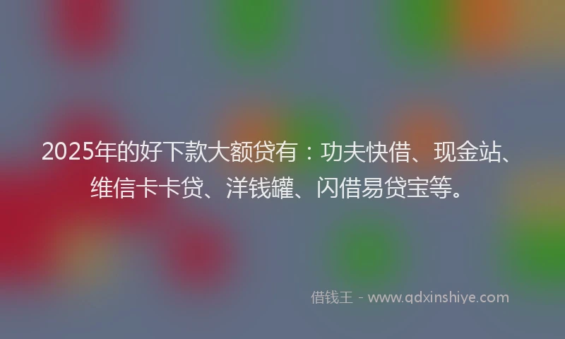 2025年的好下款大额贷有：功夫快借、现金站、维信卡卡贷、洋钱罐、闪借易贷宝等。
