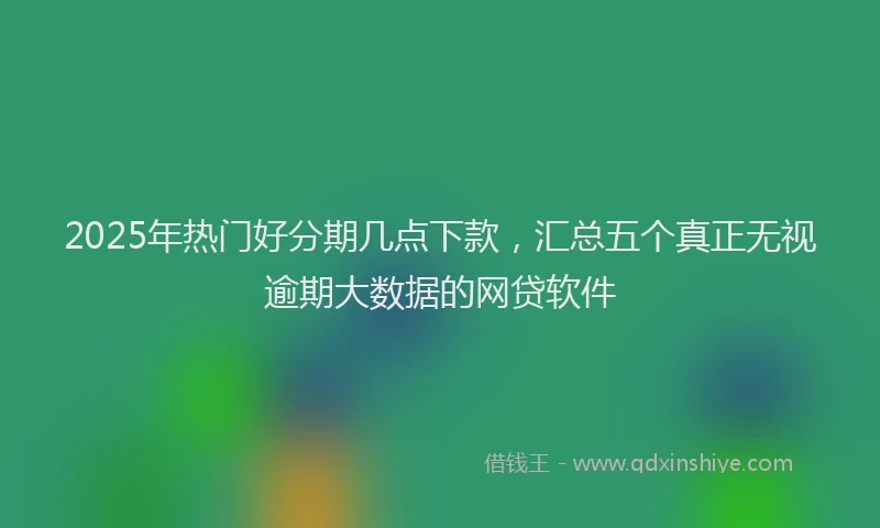2025年热门好分期几点下款，汇总五个真正无视逾期大数据的网贷软件