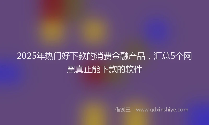 2025年热门好下款的消费金融产品，汇总5个网黑真正能下款的软件