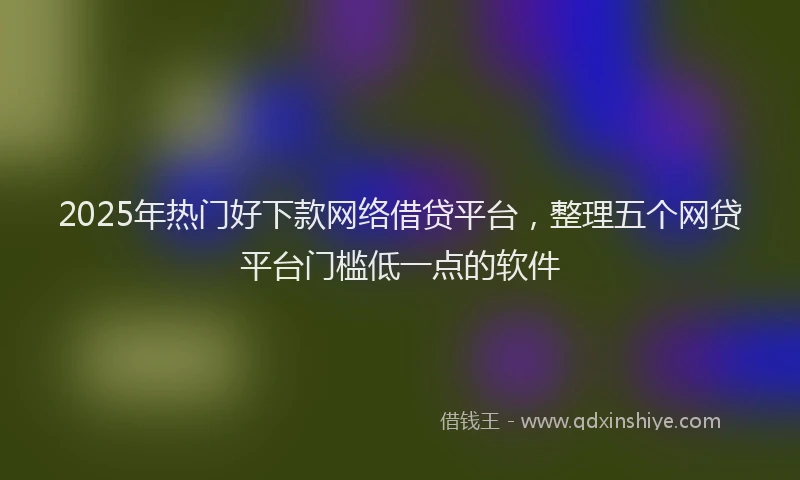 2025年热门好下款网络借贷平台，整理五个网贷平台门槛低一点的软件