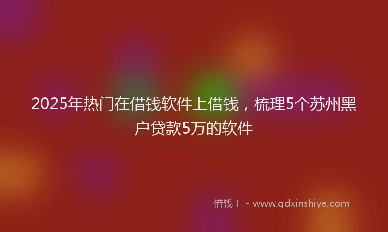2025年热门在借钱软件上借钱，梳理5个苏州黑户贷款5万的软件