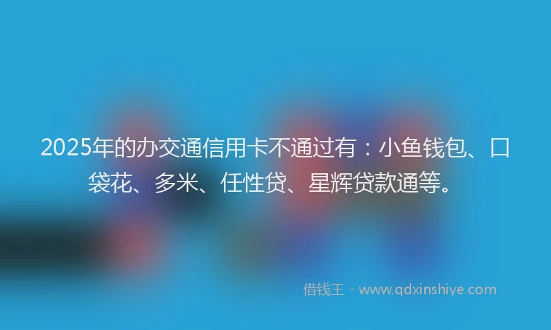 2025年的办交通信用卡不通过有：小鱼钱包、口袋花、多米、任性贷、星辉贷款通等。