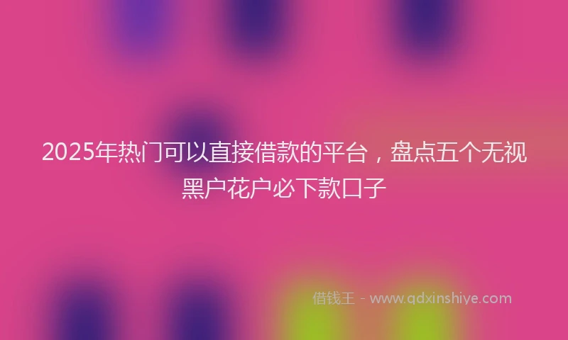 2025年热门可以直接借款的平台，盘点五个无视黑户花户必下款口子