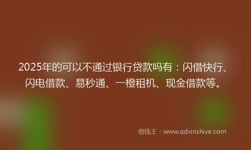 2025年的可以不通过银行贷款吗有：闪借快行、闪电借款、易秒通、一橙租机、现金借款等。