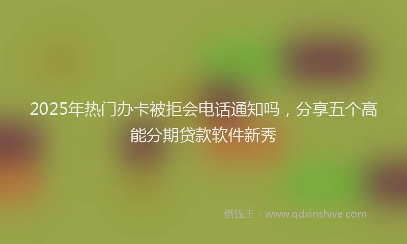 2025年热门办卡被拒会电话通知吗，分享五个高能分期贷款软件新秀