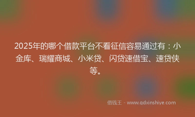 2025年的哪个借款平台不看征信容易通过有：小金库、瑞耀商城、小米贷、闪贷速借宝、速贷侠等。