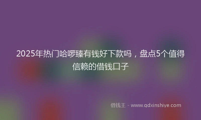 2025年热门哈啰臻有钱好下款吗，盘点5个值得信赖的借钱口子