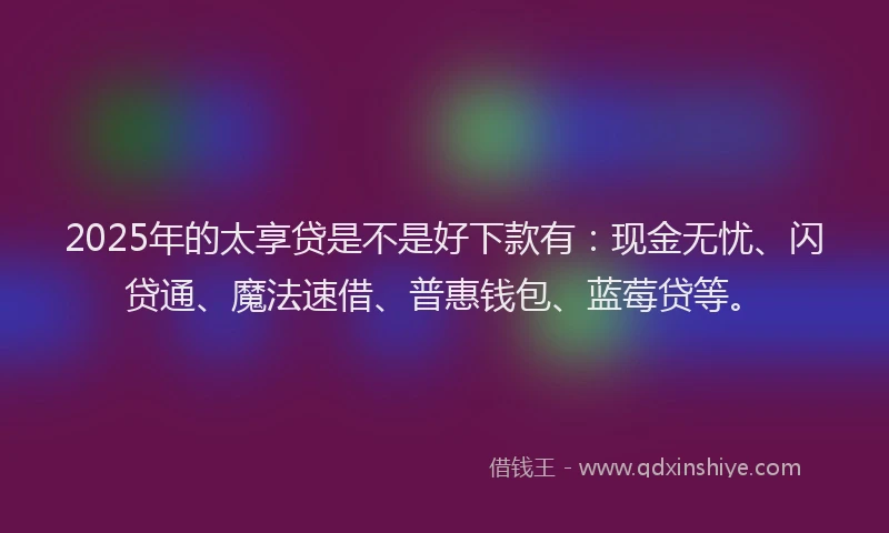2025年的太享贷是不是好下款有：现金无忧、闪贷通、魔法速借、普惠钱包、蓝莓贷等。