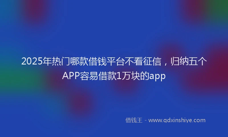 2025年热门哪款借钱平台不看征信，归纳五个APP容易借款1万块的app