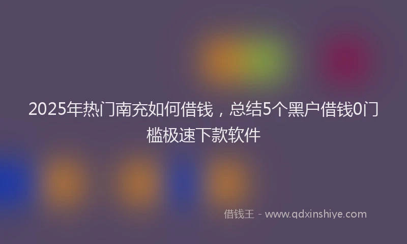 2025年热门南充如何借钱，总结5个黑户借钱0门槛极速下款软件
