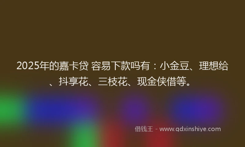 2025年的嘉卡贷 容易下款吗有：小金豆、理想给、抖享花、三枝花、现金侠借等。
