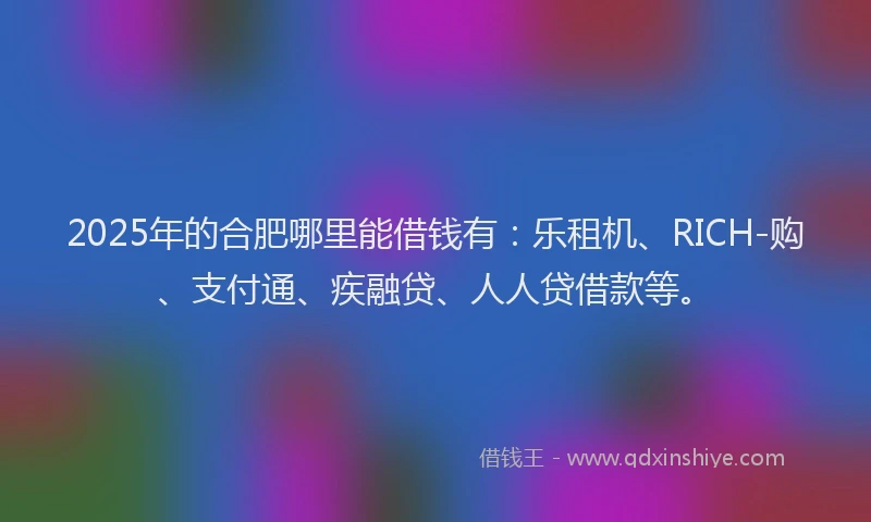 2025年的合肥哪里能借钱有：乐租机、RICH-购、支付通、疾融贷、人人贷借款等。