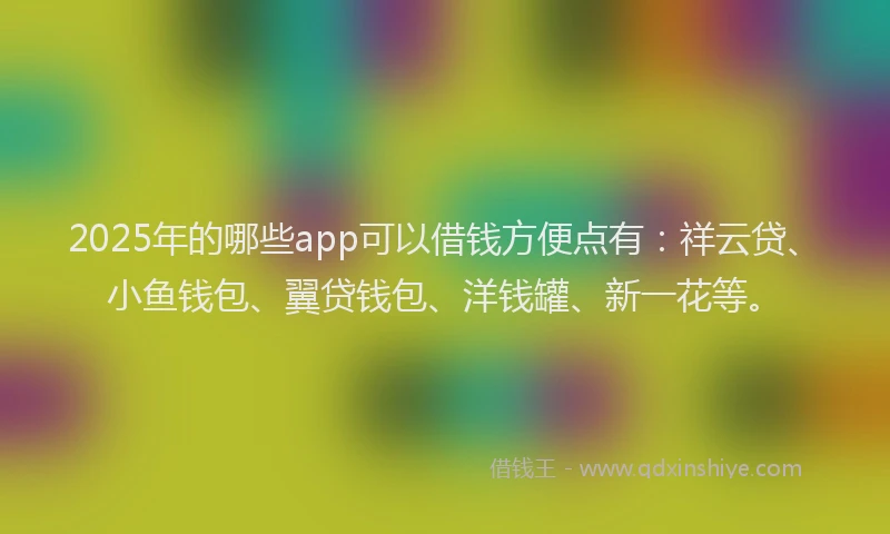 2025年的哪些app可以借钱方便点有：祥云贷、小鱼钱包、翼贷钱包、洋钱罐、新一花等。