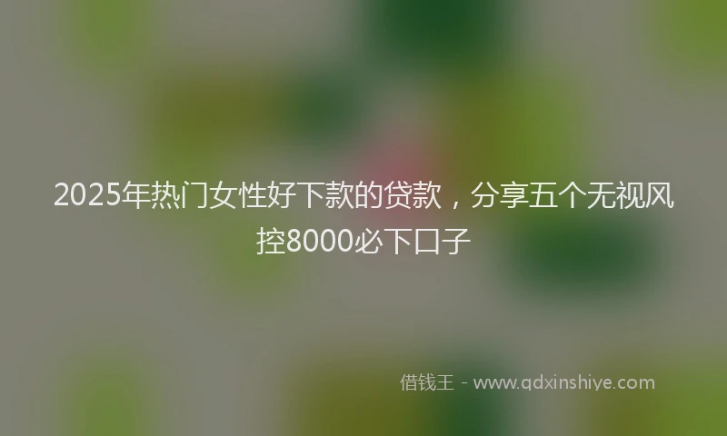 2025年热门女性好下款的贷款，分享五个无视风控8000必下口子