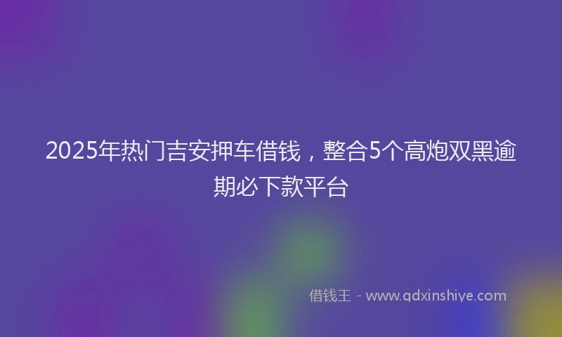 2025年热门吉安押车借钱，整合5个高炮双黑逾期必下款平台