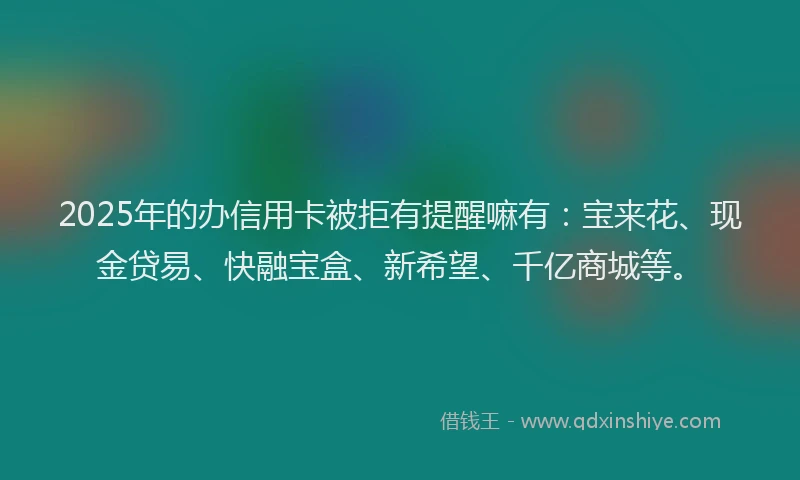 2025年的办信用卡被拒有提醒嘛有：宝来花、现金贷易、快融宝盒、新希望、千亿商城等。