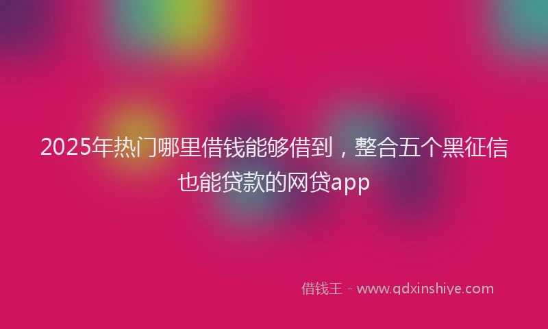 2025年热门哪里借钱能够借到，整合五个黑征信也能贷款的网贷app