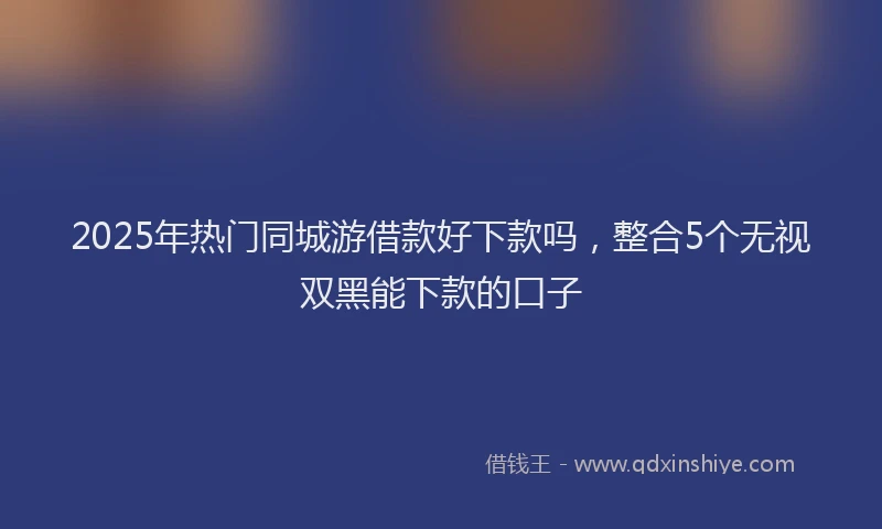 2025年热门同城游借款好下款吗，整合5个无视双黑能下款的口子