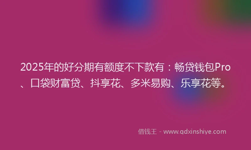 2025年的好分期有额度不下款有：畅贷钱包Pro、口袋财富贷、抖享花、多米易购、乐享花等。