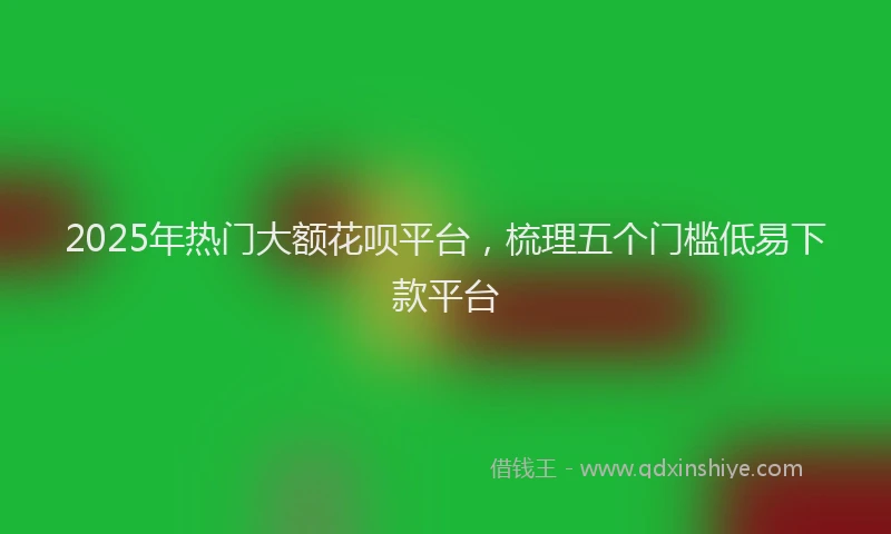 2025年热门大额花呗平台，梳理五个门槛低易下款平台