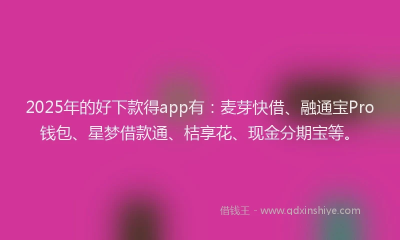 2025年的好下款得app有：麦芽快借、融通宝Pro钱包、星梦借款通、桔享花、现金分期宝等。