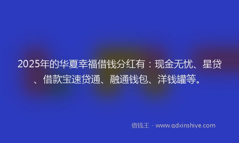 2025年的华夏幸福借钱分红有：现金无忧、星贷、借款宝速贷通、融通钱包、洋钱罐等。