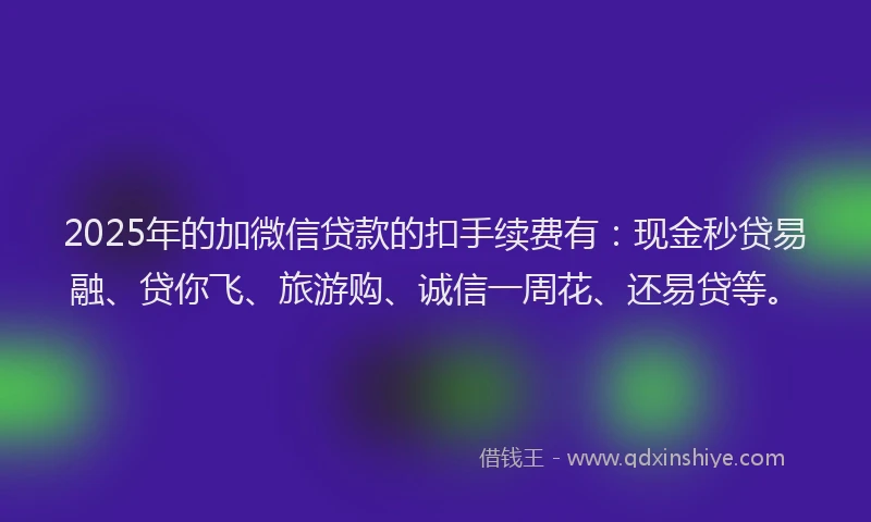 2025年的加微信贷款的扣手续费有：现金秒贷易融、贷你飞、旅游购、诚信一周花、还易贷等。