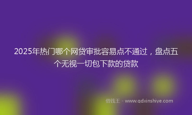 2025年热门哪个网贷审批容易点不通过，盘点五个无视一切包下款的贷款