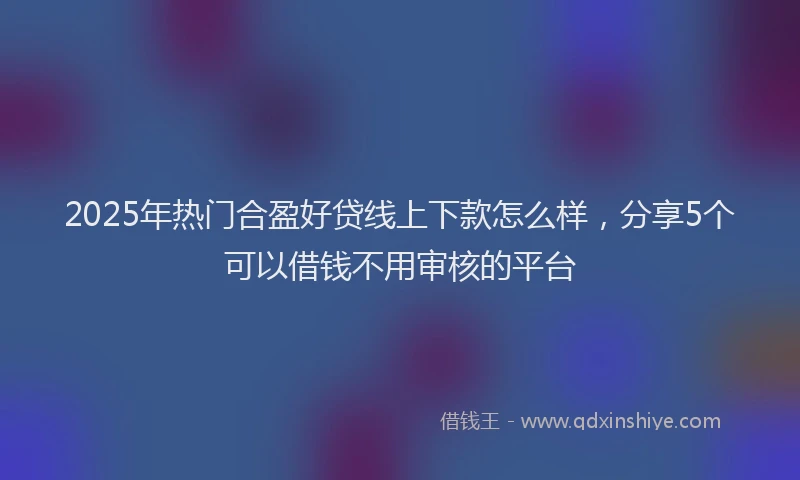 2025年热门合盈好贷线上下款怎么样，分享5个可以借钱不用审核的平台