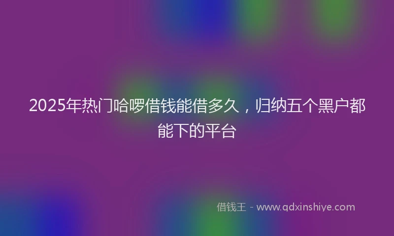 2025年热门哈啰借钱能借多久，归纳五个黑户都能下的平台