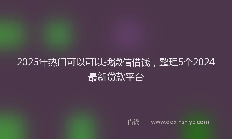 2025年热门可以可以找微信借钱，整理5个2024最新贷款平台